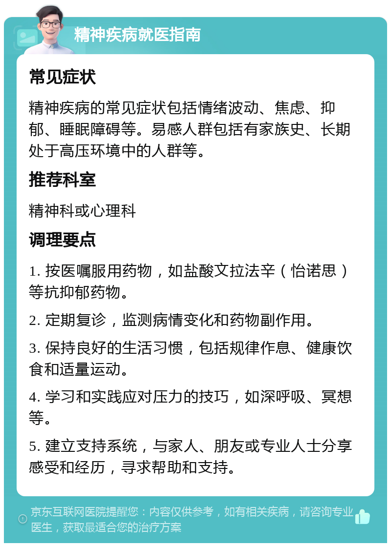 精神疾病就医指南 常见症状 精神疾病的常见症状包括情绪波动、焦虑、抑郁、睡眠障碍等。易感人群包括有家族史、长期处于高压环境中的人群等。 推荐科室 精神科或心理科 调理要点 1. 按医嘱服用药物，如盐酸文拉法辛（怡诺思）等抗抑郁药物。 2. 定期复诊，监测病情变化和药物副作用。 3. 保持良好的生活习惯，包括规律作息、健康饮食和适量运动。 4. 学习和实践应对压力的技巧，如深呼吸、冥想等。 5. 建立支持系统，与家人、朋友或专业人士分享感受和经历，寻求帮助和支持。