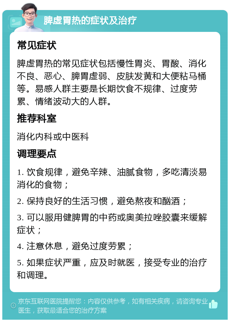 脾虚胃热的症状及治疗 常见症状 脾虚胃热的常见症状包括慢性胃炎、胃酸、消化不良、恶心、脾胃虚弱、皮肤发黄和大便粘马桶等。易感人群主要是长期饮食不规律、过度劳累、情绪波动大的人群。 推荐科室 消化内科或中医科 调理要点 1. 饮食规律，避免辛辣、油腻食物，多吃清淡易消化的食物； 2. 保持良好的生活习惯，避免熬夜和酗酒； 3. 可以服用健脾胃的中药或奥美拉唑胶囊来缓解症状； 4. 注意休息，避免过度劳累； 5. 如果症状严重，应及时就医，接受专业的治疗和调理。