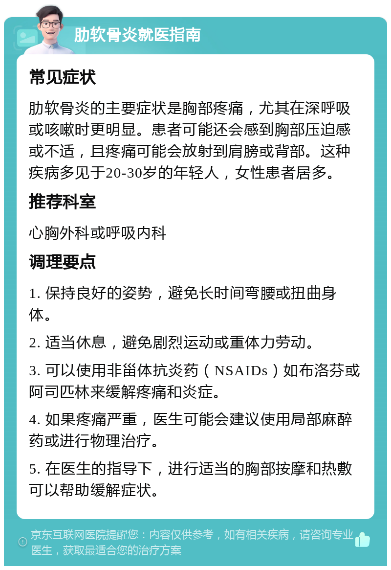 肋软骨炎就医指南 常见症状 肋软骨炎的主要症状是胸部疼痛，尤其在深呼吸或咳嗽时更明显。患者可能还会感到胸部压迫感或不适，且疼痛可能会放射到肩膀或背部。这种疾病多见于20-30岁的年轻人，女性患者居多。 推荐科室 心胸外科或呼吸内科 调理要点 1. 保持良好的姿势，避免长时间弯腰或扭曲身体。 2. 适当休息，避免剧烈运动或重体力劳动。 3. 可以使用非甾体抗炎药（NSAIDs）如布洛芬或阿司匹林来缓解疼痛和炎症。 4. 如果疼痛严重，医生可能会建议使用局部麻醉药或进行物理治疗。 5. 在医生的指导下，进行适当的胸部按摩和热敷可以帮助缓解症状。