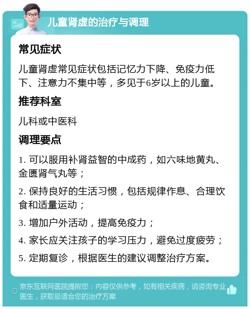 儿童肾虚的治疗与调理 常见症状 儿童肾虚常见症状包括记忆力下降、免疫力低下、注意力不集中等，多见于6岁以上的儿童。 推荐科室 儿科或中医科 调理要点 1. 可以服用补肾益智的中成药，如六味地黄丸、金匮肾气丸等； 2. 保持良好的生活习惯，包括规律作息、合理饮食和适量运动； 3. 增加户外活动，提高免疫力； 4. 家长应关注孩子的学习压力，避免过度疲劳； 5. 定期复诊，根据医生的建议调整治疗方案。