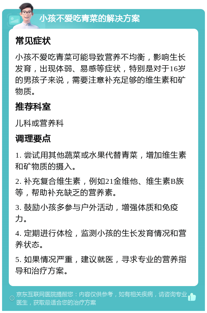 小孩不爱吃青菜的解决方案 常见症状 小孩不爱吃青菜可能导致营养不均衡，影响生长发育，出现体弱、易感等症状，特别是对于16岁的男孩子来说，需要注意补充足够的维生素和矿物质。 推荐科室 儿科或营养科 调理要点 1. 尝试用其他蔬菜或水果代替青菜，增加维生素和矿物质的摄入。 2. 补充复合维生素，例如21金维他、维生素B族等，帮助补充缺乏的营养素。 3. 鼓励小孩多参与户外活动，增强体质和免疫力。 4. 定期进行体检，监测小孩的生长发育情况和营养状态。 5. 如果情况严重，建议就医，寻求专业的营养指导和治疗方案。