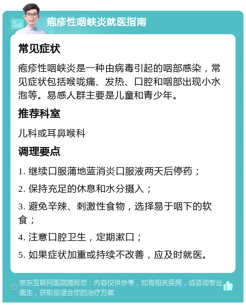 疱疹性咽峡炎就医指南 常见症状 疱疹性咽峡炎是一种由病毒引起的咽部感染，常见症状包括喉咙痛、发热、口腔和咽部出现小水泡等。易感人群主要是儿童和青少年。 推荐科室 儿科或耳鼻喉科 调理要点 1. 继续口服蒲地蓝消炎口服液两天后停药； 2. 保持充足的休息和水分摄入； 3. 避免辛辣、刺激性食物，选择易于咽下的软食； 4. 注意口腔卫生，定期漱口； 5. 如果症状加重或持续不改善，应及时就医。