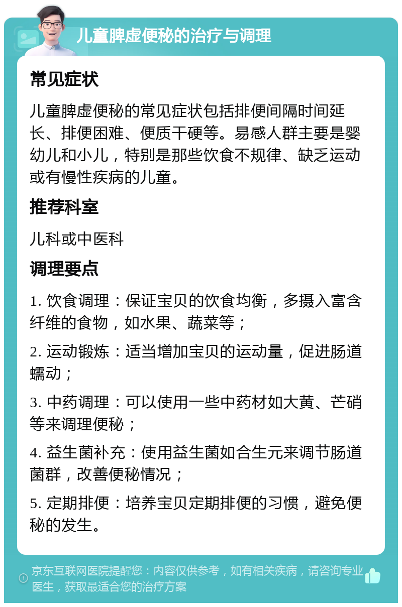 儿童脾虚便秘的治疗与调理 常见症状 儿童脾虚便秘的常见症状包括排便间隔时间延长、排便困难、便质干硬等。易感人群主要是婴幼儿和小儿，特别是那些饮食不规律、缺乏运动或有慢性疾病的儿童。 推荐科室 儿科或中医科 调理要点 1. 饮食调理：保证宝贝的饮食均衡，多摄入富含纤维的食物，如水果、蔬菜等； 2. 运动锻炼：适当增加宝贝的运动量，促进肠道蠕动； 3. 中药调理：可以使用一些中药材如大黄、芒硝等来调理便秘； 4. 益生菌补充：使用益生菌如合生元来调节肠道菌群，改善便秘情况； 5. 定期排便：培养宝贝定期排便的习惯，避免便秘的发生。