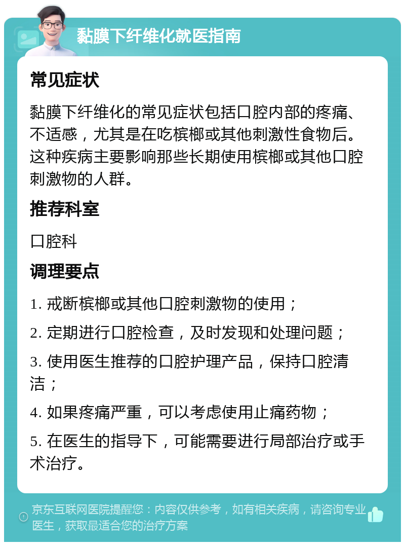 黏膜下纤维化就医指南 常见症状 黏膜下纤维化的常见症状包括口腔内部的疼痛、不适感，尤其是在吃槟榔或其他刺激性食物后。这种疾病主要影响那些长期使用槟榔或其他口腔刺激物的人群。 推荐科室 口腔科 调理要点 1. 戒断槟榔或其他口腔刺激物的使用； 2. 定期进行口腔检查，及时发现和处理问题； 3. 使用医生推荐的口腔护理产品，保持口腔清洁； 4. 如果疼痛严重，可以考虑使用止痛药物； 5. 在医生的指导下，可能需要进行局部治疗或手术治疗。