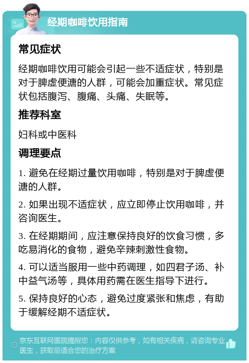 经期咖啡饮用指南 常见症状 经期咖啡饮用可能会引起一些不适症状，特别是对于脾虚便溏的人群，可能会加重症状。常见症状包括腹泻、腹痛、头痛、失眠等。 推荐科室 妇科或中医科 调理要点 1. 避免在经期过量饮用咖啡，特别是对于脾虚便溏的人群。 2. 如果出现不适症状，应立即停止饮用咖啡，并咨询医生。 3. 在经期期间，应注意保持良好的饮食习惯，多吃易消化的食物，避免辛辣刺激性食物。 4. 可以适当服用一些中药调理，如四君子汤、补中益气汤等，具体用药需在医生指导下进行。 5. 保持良好的心态，避免过度紧张和焦虑，有助于缓解经期不适症状。