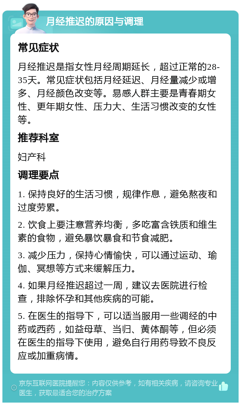 月经推迟的原因与调理 常见症状 月经推迟是指女性月经周期延长，超过正常的28-35天。常见症状包括月经延迟、月经量减少或增多、月经颜色改变等。易感人群主要是青春期女性、更年期女性、压力大、生活习惯改变的女性等。 推荐科室 妇产科 调理要点 1. 保持良好的生活习惯，规律作息，避免熬夜和过度劳累。 2. 饮食上要注意营养均衡，多吃富含铁质和维生素的食物，避免暴饮暴食和节食减肥。 3. 减少压力，保持心情愉快，可以通过运动、瑜伽、冥想等方式来缓解压力。 4. 如果月经推迟超过一周，建议去医院进行检查，排除怀孕和其他疾病的可能。 5. 在医生的指导下，可以适当服用一些调经的中药或西药，如益母草、当归、黄体酮等，但必须在医生的指导下使用，避免自行用药导致不良反应或加重病情。