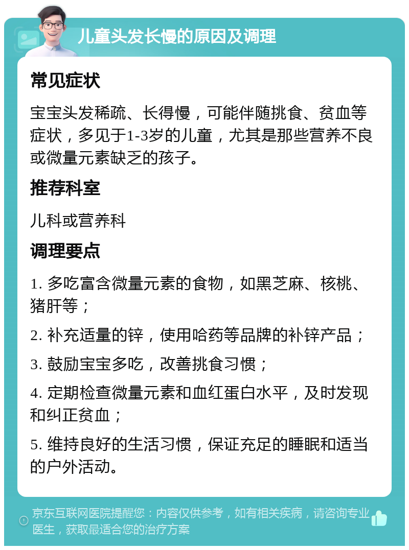 儿童头发长慢的原因及调理 常见症状 宝宝头发稀疏、长得慢，可能伴随挑食、贫血等症状，多见于1-3岁的儿童，尤其是那些营养不良或微量元素缺乏的孩子。 推荐科室 儿科或营养科 调理要点 1. 多吃富含微量元素的食物，如黑芝麻、核桃、猪肝等； 2. 补充适量的锌，使用哈药等品牌的补锌产品； 3. 鼓励宝宝多吃，改善挑食习惯； 4. 定期检查微量元素和血红蛋白水平，及时发现和纠正贫血； 5. 维持良好的生活习惯，保证充足的睡眠和适当的户外活动。