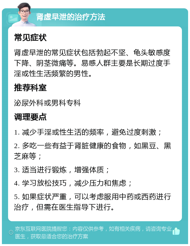 肾虚早泄的治疗方法 常见症状 肾虚早泄的常见症状包括勃起不坚、龟头敏感度下降、阴茎微痛等。易感人群主要是长期过度手淫或性生活频繁的男性。 推荐科室 泌尿外科或男科专科 调理要点 1. 减少手淫或性生活的频率，避免过度刺激； 2. 多吃一些有益于肾脏健康的食物，如黑豆、黑芝麻等； 3. 适当进行锻炼，增强体质； 4. 学习放松技巧，减少压力和焦虑； 5. 如果症状严重，可以考虑服用中药或西药进行治疗，但需在医生指导下进行。