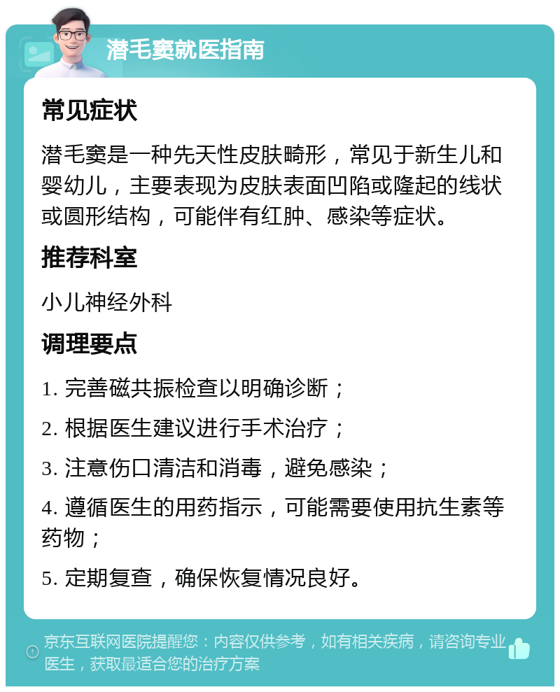 潜毛窦就医指南 常见症状 潜毛窦是一种先天性皮肤畸形，常见于新生儿和婴幼儿，主要表现为皮肤表面凹陷或隆起的线状或圆形结构，可能伴有红肿、感染等症状。 推荐科室 小儿神经外科 调理要点 1. 完善磁共振检查以明确诊断； 2. 根据医生建议进行手术治疗； 3. 注意伤口清洁和消毒，避免感染； 4. 遵循医生的用药指示，可能需要使用抗生素等药物； 5. 定期复查，确保恢复情况良好。