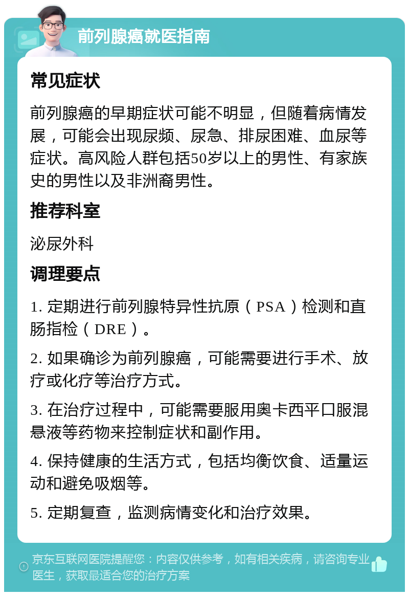 前列腺癌就医指南 常见症状 前列腺癌的早期症状可能不明显，但随着病情发展，可能会出现尿频、尿急、排尿困难、血尿等症状。高风险人群包括50岁以上的男性、有家族史的男性以及非洲裔男性。 推荐科室 泌尿外科 调理要点 1. 定期进行前列腺特异性抗原（PSA）检测和直肠指检（DRE）。 2. 如果确诊为前列腺癌，可能需要进行手术、放疗或化疗等治疗方式。 3. 在治疗过程中，可能需要服用奥卡西平口服混悬液等药物来控制症状和副作用。 4. 保持健康的生活方式，包括均衡饮食、适量运动和避免吸烟等。 5. 定期复查，监测病情变化和治疗效果。