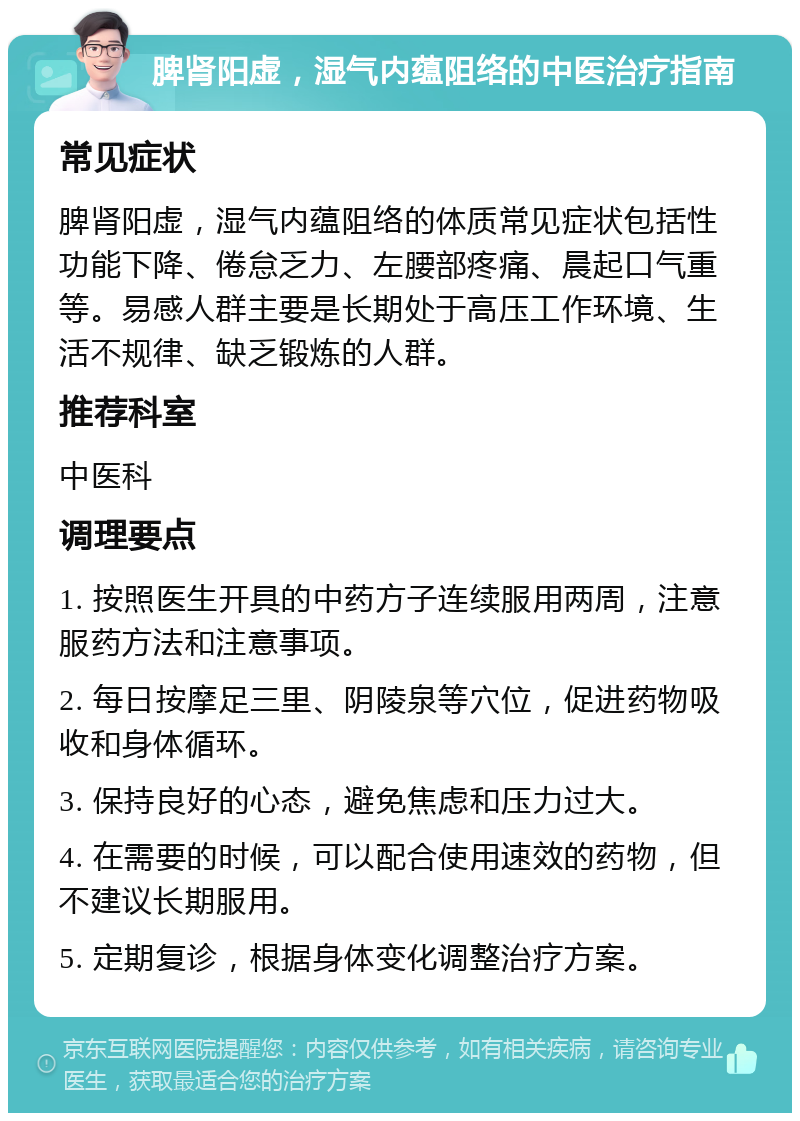 脾肾阳虚，湿气内蕴阻络的中医治疗指南 常见症状 脾肾阳虚，湿气内蕴阻络的体质常见症状包括性功能下降、倦怠乏力、左腰部疼痛、晨起口气重等。易感人群主要是长期处于高压工作环境、生活不规律、缺乏锻炼的人群。 推荐科室 中医科 调理要点 1. 按照医生开具的中药方子连续服用两周，注意服药方法和注意事项。 2. 每日按摩足三里、阴陵泉等穴位，促进药物吸收和身体循环。 3. 保持良好的心态，避免焦虑和压力过大。 4. 在需要的时候，可以配合使用速效的药物，但不建议长期服用。 5. 定期复诊，根据身体变化调整治疗方案。