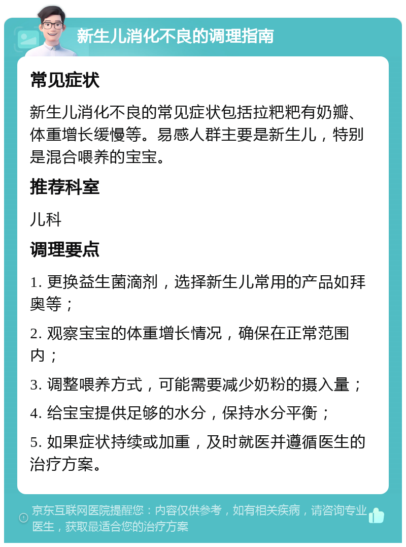 新生儿消化不良的调理指南 常见症状 新生儿消化不良的常见症状包括拉粑粑有奶瓣、体重增长缓慢等。易感人群主要是新生儿，特别是混合喂养的宝宝。 推荐科室 儿科 调理要点 1. 更换益生菌滴剂，选择新生儿常用的产品如拜奥等； 2. 观察宝宝的体重增长情况，确保在正常范围内； 3. 调整喂养方式，可能需要减少奶粉的摄入量； 4. 给宝宝提供足够的水分，保持水分平衡； 5. 如果症状持续或加重，及时就医并遵循医生的治疗方案。