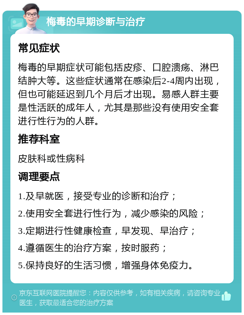 梅毒的早期诊断与治疗 常见症状 梅毒的早期症状可能包括皮疹、口腔溃疡、淋巴结肿大等。这些症状通常在感染后2-4周内出现，但也可能延迟到几个月后才出现。易感人群主要是性活跃的成年人，尤其是那些没有使用安全套进行性行为的人群。 推荐科室 皮肤科或性病科 调理要点 1.及早就医，接受专业的诊断和治疗； 2.使用安全套进行性行为，减少感染的风险； 3.定期进行性健康检查，早发现、早治疗； 4.遵循医生的治疗方案，按时服药； 5.保持良好的生活习惯，增强身体免疫力。