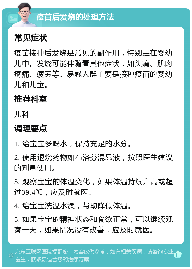 疫苗后发烧的处理方法 常见症状 疫苗接种后发烧是常见的副作用，特别是在婴幼儿中。发烧可能伴随着其他症状，如头痛、肌肉疼痛、疲劳等。易感人群主要是接种疫苗的婴幼儿和儿童。 推荐科室 儿科 调理要点 1. 给宝宝多喝水，保持充足的水分。 2. 使用退烧药物如布洛芬混悬液，按照医生建议的剂量使用。 3. 观察宝宝的体温变化，如果体温持续升高或超过39.4℃，应及时就医。 4. 给宝宝洗温水澡，帮助降低体温。 5. 如果宝宝的精神状态和食欲正常，可以继续观察一天，如果情况没有改善，应及时就医。