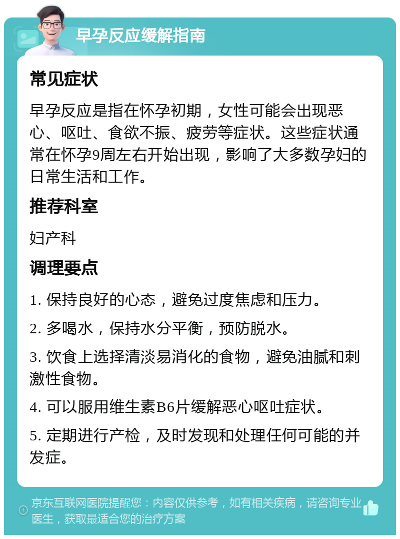 早孕反应缓解指南 常见症状 早孕反应是指在怀孕初期，女性可能会出现恶心、呕吐、食欲不振、疲劳等症状。这些症状通常在怀孕9周左右开始出现，影响了大多数孕妇的日常生活和工作。 推荐科室 妇产科 调理要点 1. 保持良好的心态，避免过度焦虑和压力。 2. 多喝水，保持水分平衡，预防脱水。 3. 饮食上选择清淡易消化的食物，避免油腻和刺激性食物。 4. 可以服用维生素B6片缓解恶心呕吐症状。 5. 定期进行产检，及时发现和处理任何可能的并发症。