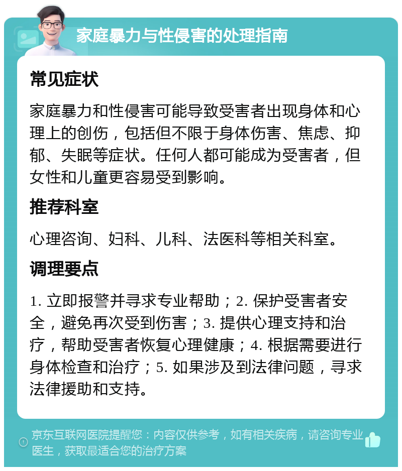 家庭暴力与性侵害的处理指南 常见症状 家庭暴力和性侵害可能导致受害者出现身体和心理上的创伤，包括但不限于身体伤害、焦虑、抑郁、失眠等症状。任何人都可能成为受害者，但女性和儿童更容易受到影响。 推荐科室 心理咨询、妇科、儿科、法医科等相关科室。 调理要点 1. 立即报警并寻求专业帮助；2. 保护受害者安全，避免再次受到伤害；3. 提供心理支持和治疗，帮助受害者恢复心理健康；4. 根据需要进行身体检查和治疗；5. 如果涉及到法律问题，寻求法律援助和支持。