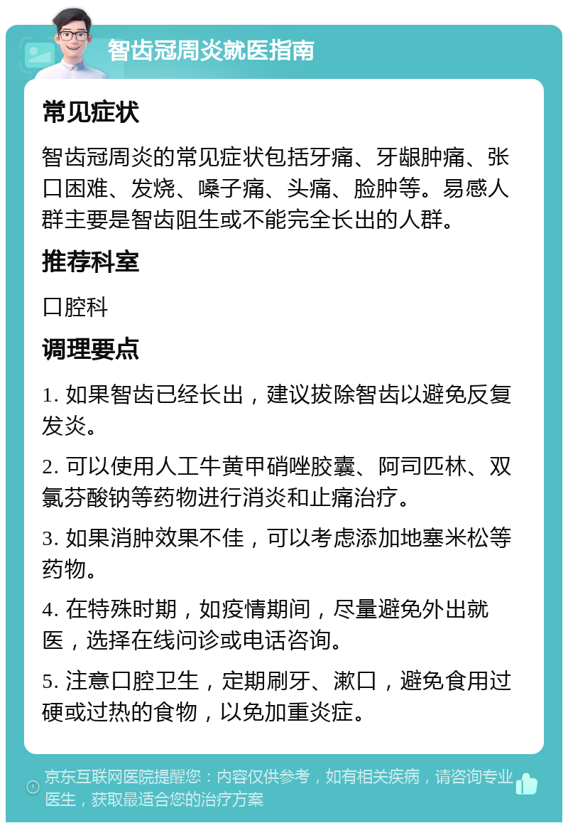 智齿冠周炎就医指南 常见症状 智齿冠周炎的常见症状包括牙痛、牙龈肿痛、张口困难、发烧、嗓子痛、头痛、脸肿等。易感人群主要是智齿阻生或不能完全长出的人群。 推荐科室 口腔科 调理要点 1. 如果智齿已经长出，建议拔除智齿以避免反复发炎。 2. 可以使用人工牛黄甲硝唑胶囊、阿司匹林、双氯芬酸钠等药物进行消炎和止痛治疗。 3. 如果消肿效果不佳，可以考虑添加地塞米松等药物。 4. 在特殊时期，如疫情期间，尽量避免外出就医，选择在线问诊或电话咨询。 5. 注意口腔卫生，定期刷牙、漱口，避免食用过硬或过热的食物，以免加重炎症。