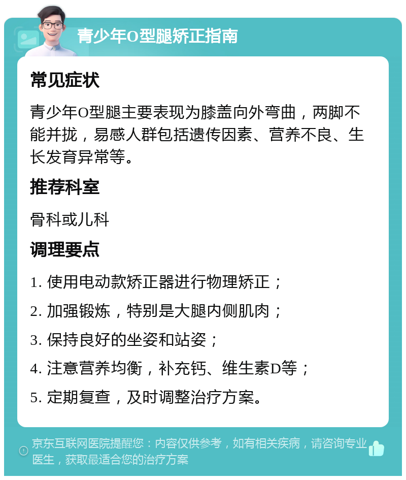 青少年O型腿矫正指南 常见症状 青少年O型腿主要表现为膝盖向外弯曲，两脚不能并拢，易感人群包括遗传因素、营养不良、生长发育异常等。 推荐科室 骨科或儿科 调理要点 1. 使用电动款矫正器进行物理矫正； 2. 加强锻炼，特别是大腿内侧肌肉； 3. 保持良好的坐姿和站姿； 4. 注意营养均衡，补充钙、维生素D等； 5. 定期复查，及时调整治疗方案。