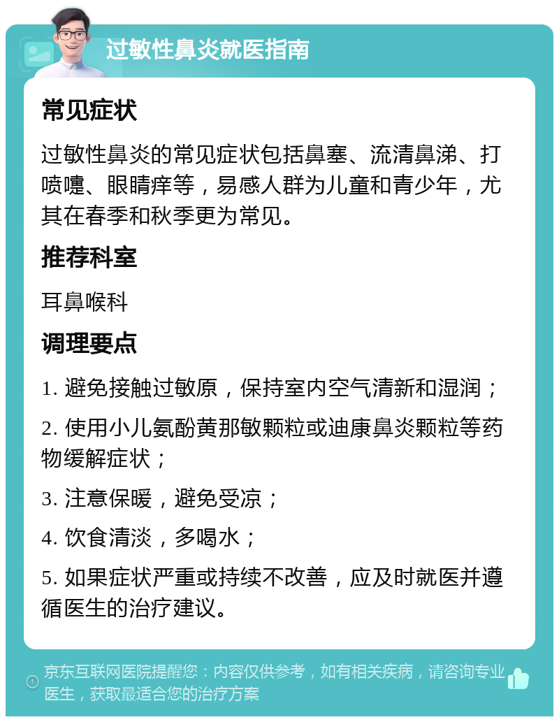 过敏性鼻炎就医指南 常见症状 过敏性鼻炎的常见症状包括鼻塞、流清鼻涕、打喷嚏、眼睛痒等，易感人群为儿童和青少年，尤其在春季和秋季更为常见。 推荐科室 耳鼻喉科 调理要点 1. 避免接触过敏原，保持室内空气清新和湿润； 2. 使用小儿氨酚黄那敏颗粒或迪康鼻炎颗粒等药物缓解症状； 3. 注意保暖，避免受凉； 4. 饮食清淡，多喝水； 5. 如果症状严重或持续不改善，应及时就医并遵循医生的治疗建议。