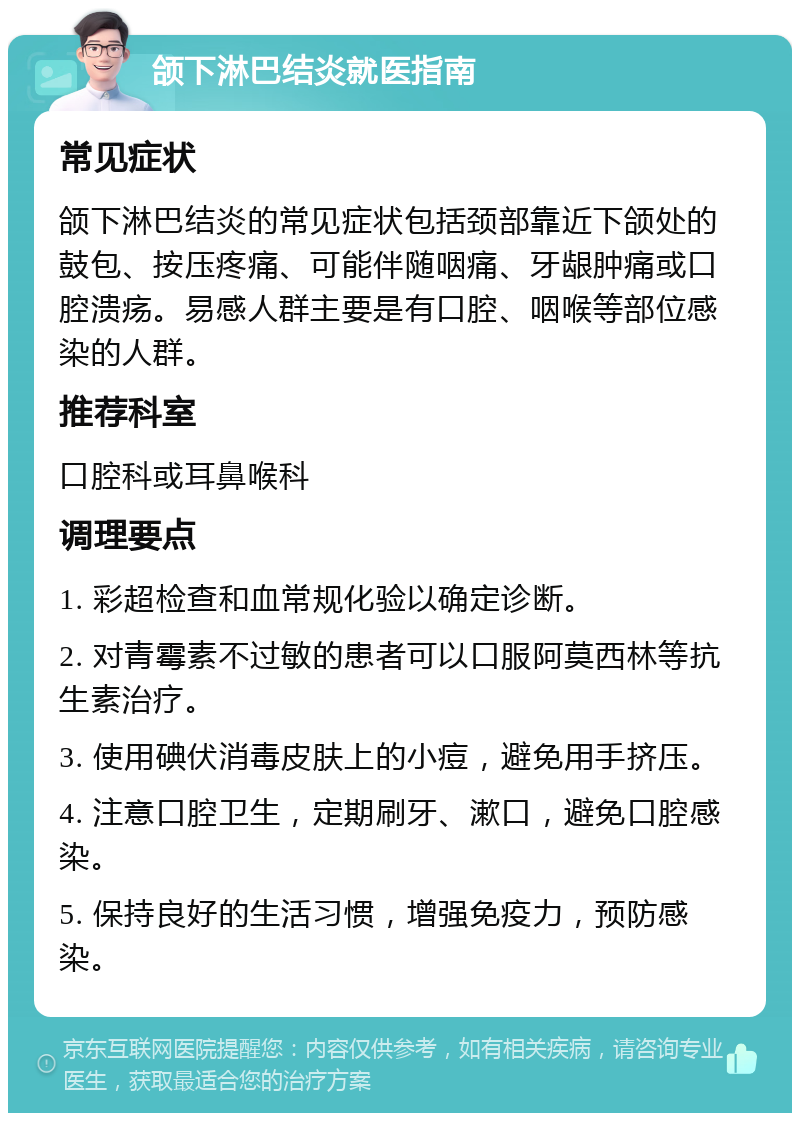 颌下淋巴结炎就医指南 常见症状 颌下淋巴结炎的常见症状包括颈部靠近下颌处的鼓包、按压疼痛、可能伴随咽痛、牙龈肿痛或口腔溃疡。易感人群主要是有口腔、咽喉等部位感染的人群。 推荐科室 口腔科或耳鼻喉科 调理要点 1. 彩超检查和血常规化验以确定诊断。 2. 对青霉素不过敏的患者可以口服阿莫西林等抗生素治疗。 3. 使用碘伏消毒皮肤上的小痘，避免用手挤压。 4. 注意口腔卫生，定期刷牙、漱口，避免口腔感染。 5. 保持良好的生活习惯，增强免疫力，预防感染。