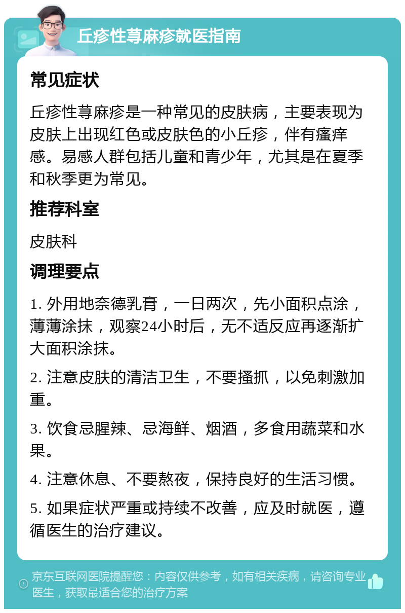 丘疹性荨麻疹就医指南 常见症状 丘疹性荨麻疹是一种常见的皮肤病，主要表现为皮肤上出现红色或皮肤色的小丘疹，伴有瘙痒感。易感人群包括儿童和青少年，尤其是在夏季和秋季更为常见。 推荐科室 皮肤科 调理要点 1. 外用地奈德乳膏，一日两次，先小面积点涂，薄薄涂抹，观察24小时后，无不适反应再逐渐扩大面积涂抹。 2. 注意皮肤的清洁卫生，不要搔抓，以免刺激加重。 3. 饮食忌腥辣、忌海鲜、烟酒，多食用蔬菜和水果。 4. 注意休息、不要熬夜，保持良好的生活习惯。 5. 如果症状严重或持续不改善，应及时就医，遵循医生的治疗建议。