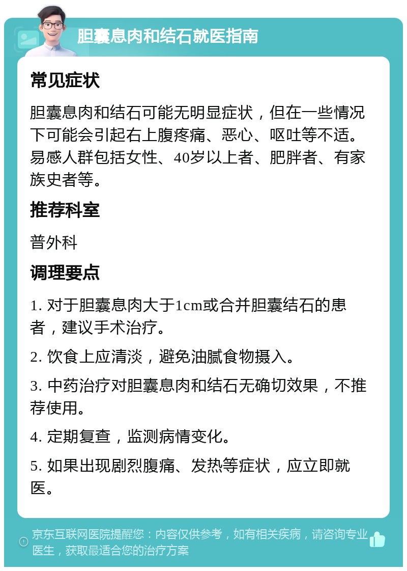 胆囊息肉和结石就医指南 常见症状 胆囊息肉和结石可能无明显症状，但在一些情况下可能会引起右上腹疼痛、恶心、呕吐等不适。易感人群包括女性、40岁以上者、肥胖者、有家族史者等。 推荐科室 普外科 调理要点 1. 对于胆囊息肉大于1cm或合并胆囊结石的患者，建议手术治疗。 2. 饮食上应清淡，避免油腻食物摄入。 3. 中药治疗对胆囊息肉和结石无确切效果，不推荐使用。 4. 定期复查，监测病情变化。 5. 如果出现剧烈腹痛、发热等症状，应立即就医。