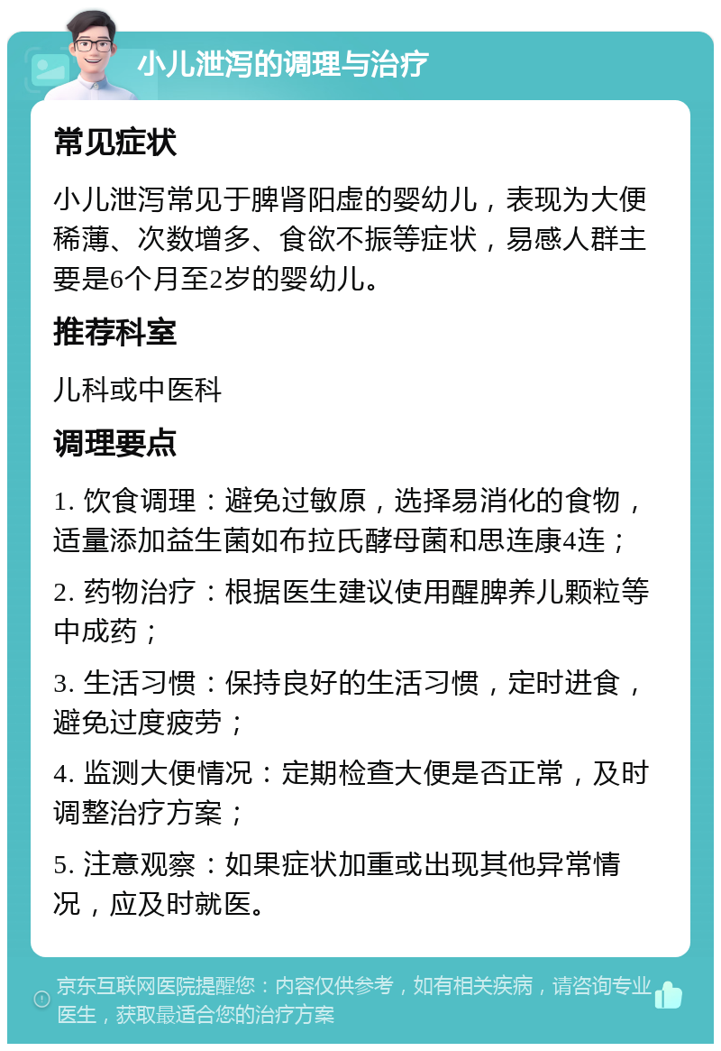 小儿泄泻的调理与治疗 常见症状 小儿泄泻常见于脾肾阳虚的婴幼儿，表现为大便稀薄、次数增多、食欲不振等症状，易感人群主要是6个月至2岁的婴幼儿。 推荐科室 儿科或中医科 调理要点 1. 饮食调理：避免过敏原，选择易消化的食物，适量添加益生菌如布拉氏酵母菌和思连康4连； 2. 药物治疗：根据医生建议使用醒脾养儿颗粒等中成药； 3. 生活习惯：保持良好的生活习惯，定时进食，避免过度疲劳； 4. 监测大便情况：定期检查大便是否正常，及时调整治疗方案； 5. 注意观察：如果症状加重或出现其他异常情况，应及时就医。