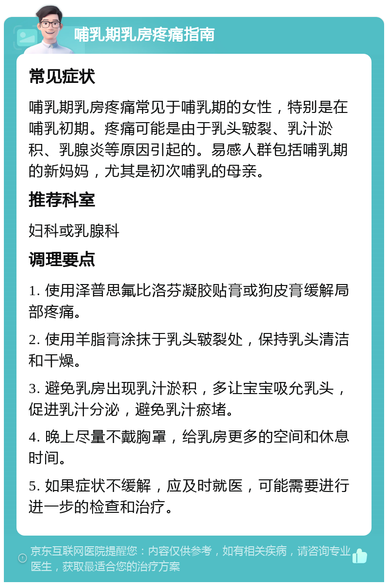 哺乳期乳房疼痛指南 常见症状 哺乳期乳房疼痛常见于哺乳期的女性，特别是在哺乳初期。疼痛可能是由于乳头皲裂、乳汁淤积、乳腺炎等原因引起的。易感人群包括哺乳期的新妈妈，尤其是初次哺乳的母亲。 推荐科室 妇科或乳腺科 调理要点 1. 使用泽普思氟比洛芬凝胶贴膏或狗皮膏缓解局部疼痛。 2. 使用羊脂膏涂抹于乳头皲裂处，保持乳头清洁和干燥。 3. 避免乳房出现乳汁淤积，多让宝宝吸允乳头，促进乳汁分泌，避免乳汁瘀堵。 4. 晚上尽量不戴胸罩，给乳房更多的空间和休息时间。 5. 如果症状不缓解，应及时就医，可能需要进行进一步的检查和治疗。