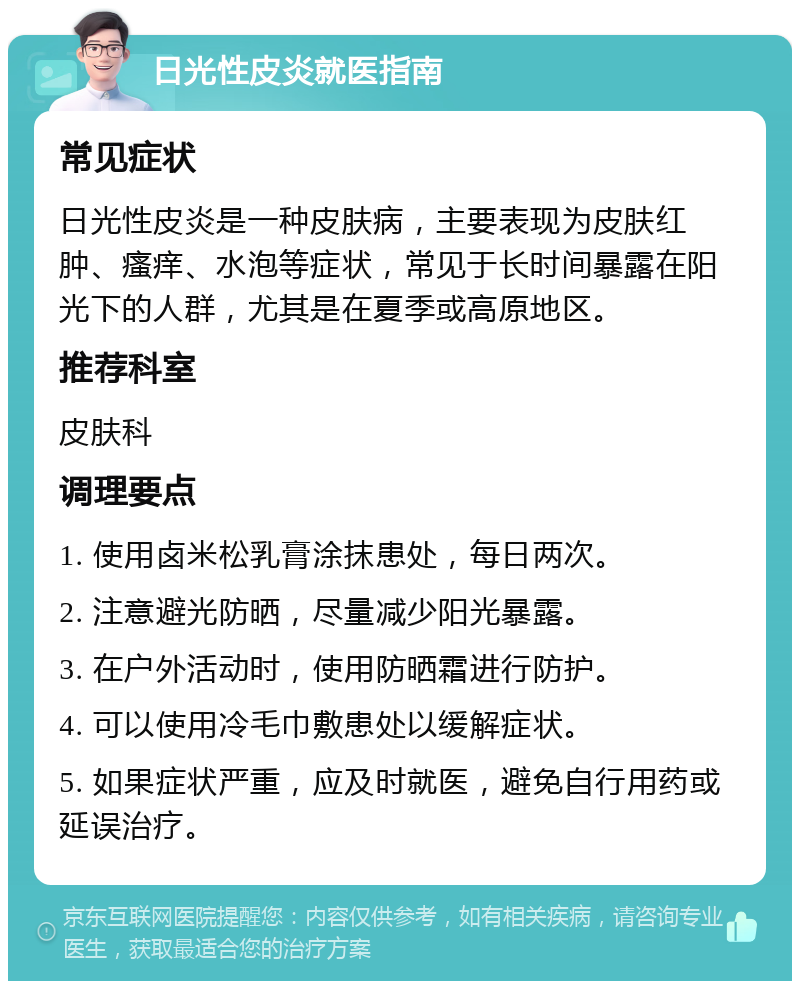 日光性皮炎就医指南 常见症状 日光性皮炎是一种皮肤病，主要表现为皮肤红肿、瘙痒、水泡等症状，常见于长时间暴露在阳光下的人群，尤其是在夏季或高原地区。 推荐科室 皮肤科 调理要点 1. 使用卤米松乳膏涂抹患处，每日两次。 2. 注意避光防晒，尽量减少阳光暴露。 3. 在户外活动时，使用防晒霜进行防护。 4. 可以使用冷毛巾敷患处以缓解症状。 5. 如果症状严重，应及时就医，避免自行用药或延误治疗。