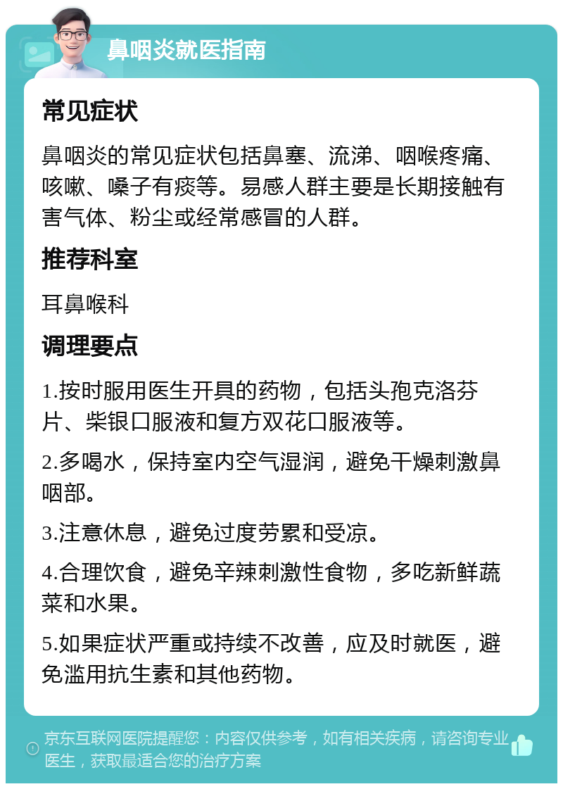 鼻咽炎就医指南 常见症状 鼻咽炎的常见症状包括鼻塞、流涕、咽喉疼痛、咳嗽、嗓子有痰等。易感人群主要是长期接触有害气体、粉尘或经常感冒的人群。 推荐科室 耳鼻喉科 调理要点 1.按时服用医生开具的药物，包括头孢克洛芬片、柴银口服液和复方双花口服液等。 2.多喝水，保持室内空气湿润，避免干燥刺激鼻咽部。 3.注意休息，避免过度劳累和受凉。 4.合理饮食，避免辛辣刺激性食物，多吃新鲜蔬菜和水果。 5.如果症状严重或持续不改善，应及时就医，避免滥用抗生素和其他药物。