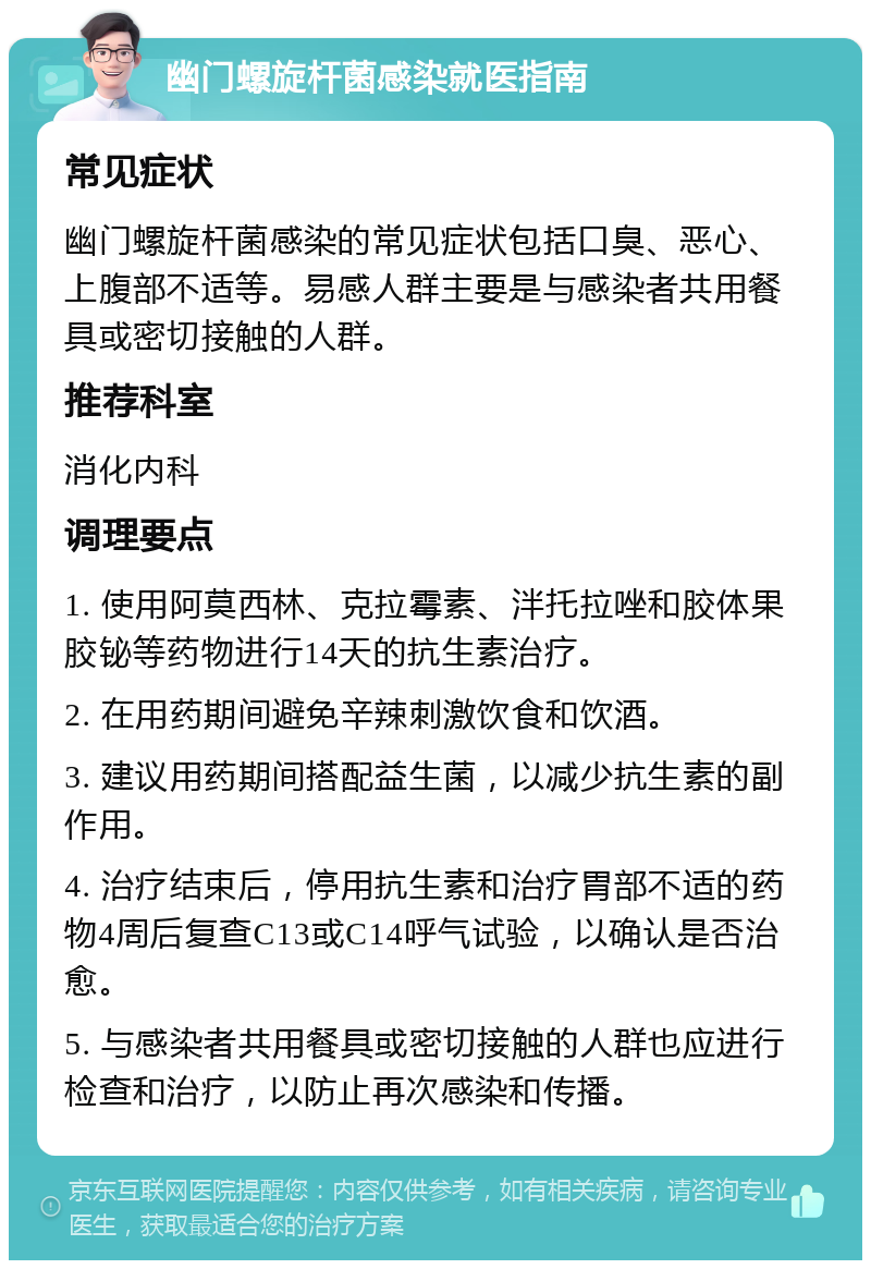 幽门螺旋杆菌感染就医指南 常见症状 幽门螺旋杆菌感染的常见症状包括口臭、恶心、上腹部不适等。易感人群主要是与感染者共用餐具或密切接触的人群。 推荐科室 消化内科 调理要点 1. 使用阿莫西林、克拉霉素、泮托拉唑和胶体果胶铋等药物进行14天的抗生素治疗。 2. 在用药期间避免辛辣刺激饮食和饮酒。 3. 建议用药期间搭配益生菌，以减少抗生素的副作用。 4. 治疗结束后，停用抗生素和治疗胃部不适的药物4周后复查C13或C14呼气试验，以确认是否治愈。 5. 与感染者共用餐具或密切接触的人群也应进行检查和治疗，以防止再次感染和传播。