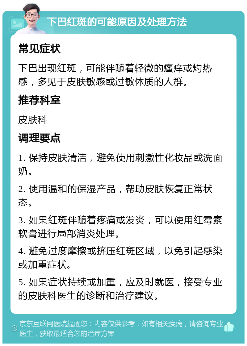 下巴红斑的可能原因及处理方法 常见症状 下巴出现红斑，可能伴随着轻微的瘙痒或灼热感，多见于皮肤敏感或过敏体质的人群。 推荐科室 皮肤科 调理要点 1. 保持皮肤清洁，避免使用刺激性化妆品或洗面奶。 2. 使用温和的保湿产品，帮助皮肤恢复正常状态。 3. 如果红斑伴随着疼痛或发炎，可以使用红霉素软膏进行局部消炎处理。 4. 避免过度摩擦或挤压红斑区域，以免引起感染或加重症状。 5. 如果症状持续或加重，应及时就医，接受专业的皮肤科医生的诊断和治疗建议。