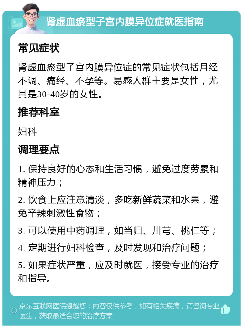 肾虚血瘀型子宫内膜异位症就医指南 常见症状 肾虚血瘀型子宫内膜异位症的常见症状包括月经不调、痛经、不孕等。易感人群主要是女性，尤其是30-40岁的女性。 推荐科室 妇科 调理要点 1. 保持良好的心态和生活习惯，避免过度劳累和精神压力； 2. 饮食上应注意清淡，多吃新鲜蔬菜和水果，避免辛辣刺激性食物； 3. 可以使用中药调理，如当归、川芎、桃仁等； 4. 定期进行妇科检查，及时发现和治疗问题； 5. 如果症状严重，应及时就医，接受专业的治疗和指导。