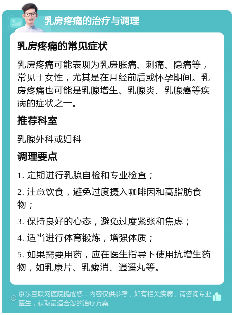 乳房疼痛的治疗与调理 乳房疼痛的常见症状 乳房疼痛可能表现为乳房胀痛、刺痛、隐痛等，常见于女性，尤其是在月经前后或怀孕期间。乳房疼痛也可能是乳腺增生、乳腺炎、乳腺癌等疾病的症状之一。 推荐科室 乳腺外科或妇科 调理要点 1. 定期进行乳腺自检和专业检查； 2. 注意饮食，避免过度摄入咖啡因和高脂肪食物； 3. 保持良好的心态，避免过度紧张和焦虑； 4. 适当进行体育锻炼，增强体质； 5. 如果需要用药，应在医生指导下使用抗增生药物，如乳康片、乳癖消、逍遥丸等。