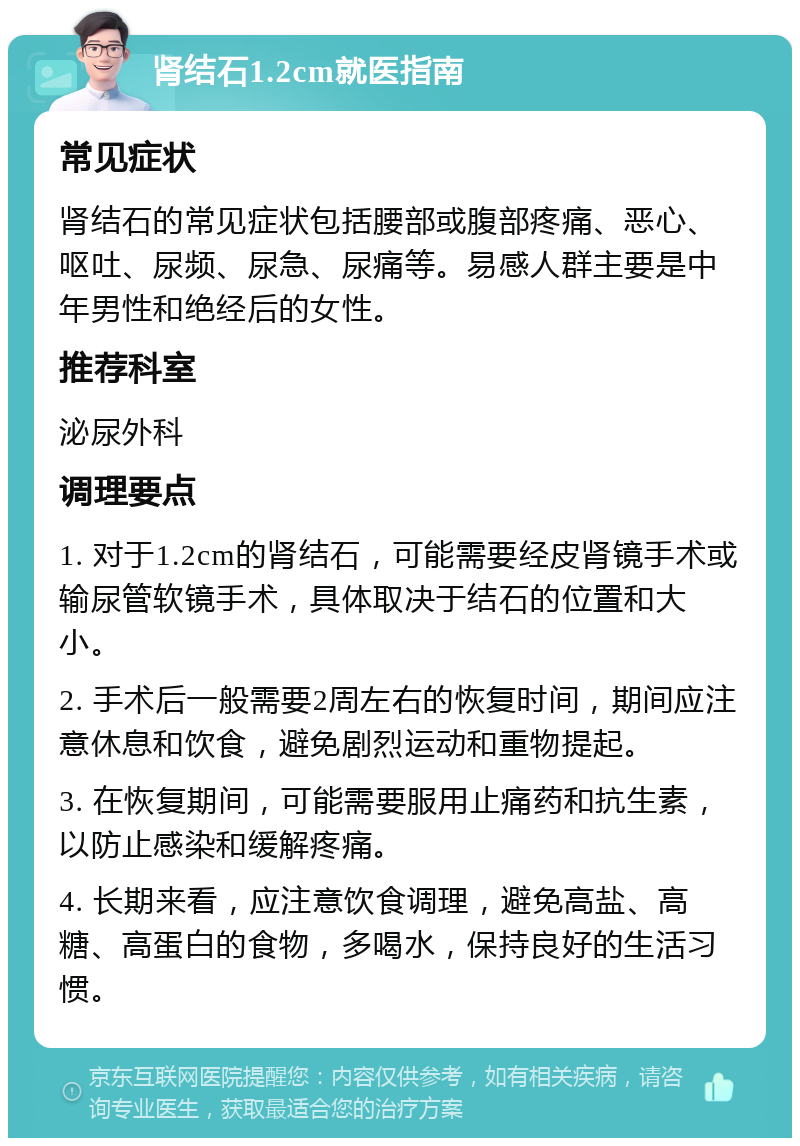 肾结石1.2cm就医指南 常见症状 肾结石的常见症状包括腰部或腹部疼痛、恶心、呕吐、尿频、尿急、尿痛等。易感人群主要是中年男性和绝经后的女性。 推荐科室 泌尿外科 调理要点 1. 对于1.2cm的肾结石，可能需要经皮肾镜手术或输尿管软镜手术，具体取决于结石的位置和大小。 2. 手术后一般需要2周左右的恢复时间，期间应注意休息和饮食，避免剧烈运动和重物提起。 3. 在恢复期间，可能需要服用止痛药和抗生素，以防止感染和缓解疼痛。 4. 长期来看，应注意饮食调理，避免高盐、高糖、高蛋白的食物，多喝水，保持良好的生活习惯。