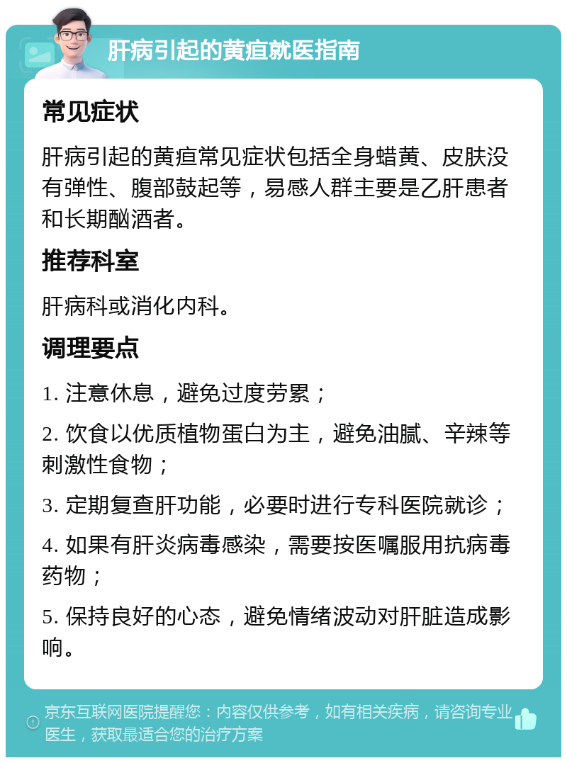 肝病引起的黄疸就医指南 常见症状 肝病引起的黄疸常见症状包括全身蜡黄、皮肤没有弹性、腹部鼓起等，易感人群主要是乙肝患者和长期酗酒者。 推荐科室 肝病科或消化内科。 调理要点 1. 注意休息，避免过度劳累； 2. 饮食以优质植物蛋白为主，避免油腻、辛辣等刺激性食物； 3. 定期复查肝功能，必要时进行专科医院就诊； 4. 如果有肝炎病毒感染，需要按医嘱服用抗病毒药物； 5. 保持良好的心态，避免情绪波动对肝脏造成影响。