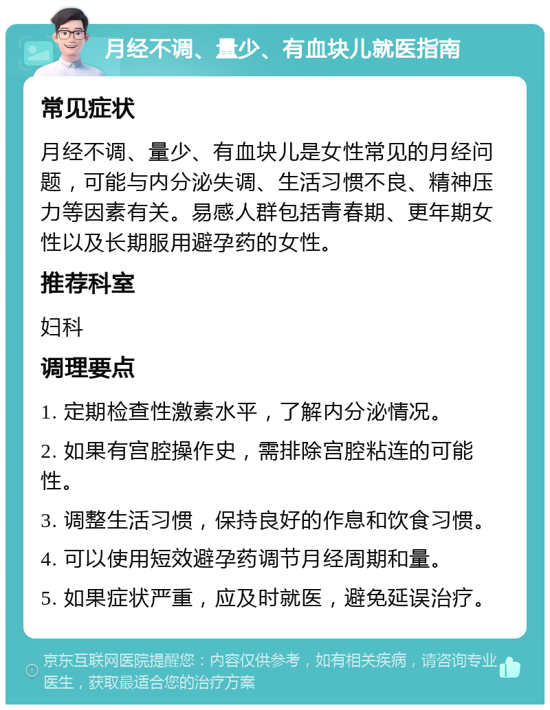 月经不调、量少、有血块儿就医指南 常见症状 月经不调、量少、有血块儿是女性常见的月经问题，可能与内分泌失调、生活习惯不良、精神压力等因素有关。易感人群包括青春期、更年期女性以及长期服用避孕药的女性。 推荐科室 妇科 调理要点 1. 定期检查性激素水平，了解内分泌情况。 2. 如果有宫腔操作史，需排除宫腔粘连的可能性。 3. 调整生活习惯，保持良好的作息和饮食习惯。 4. 可以使用短效避孕药调节月经周期和量。 5. 如果症状严重，应及时就医，避免延误治疗。