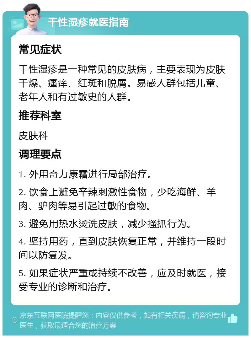 干性湿疹就医指南 常见症状 干性湿疹是一种常见的皮肤病，主要表现为皮肤干燥、瘙痒、红斑和脱屑。易感人群包括儿童、老年人和有过敏史的人群。 推荐科室 皮肤科 调理要点 1. 外用奇力康霜进行局部治疗。 2. 饮食上避免辛辣刺激性食物，少吃海鲜、羊肉、驴肉等易引起过敏的食物。 3. 避免用热水烫洗皮肤，减少搔抓行为。 4. 坚持用药，直到皮肤恢复正常，并维持一段时间以防复发。 5. 如果症状严重或持续不改善，应及时就医，接受专业的诊断和治疗。