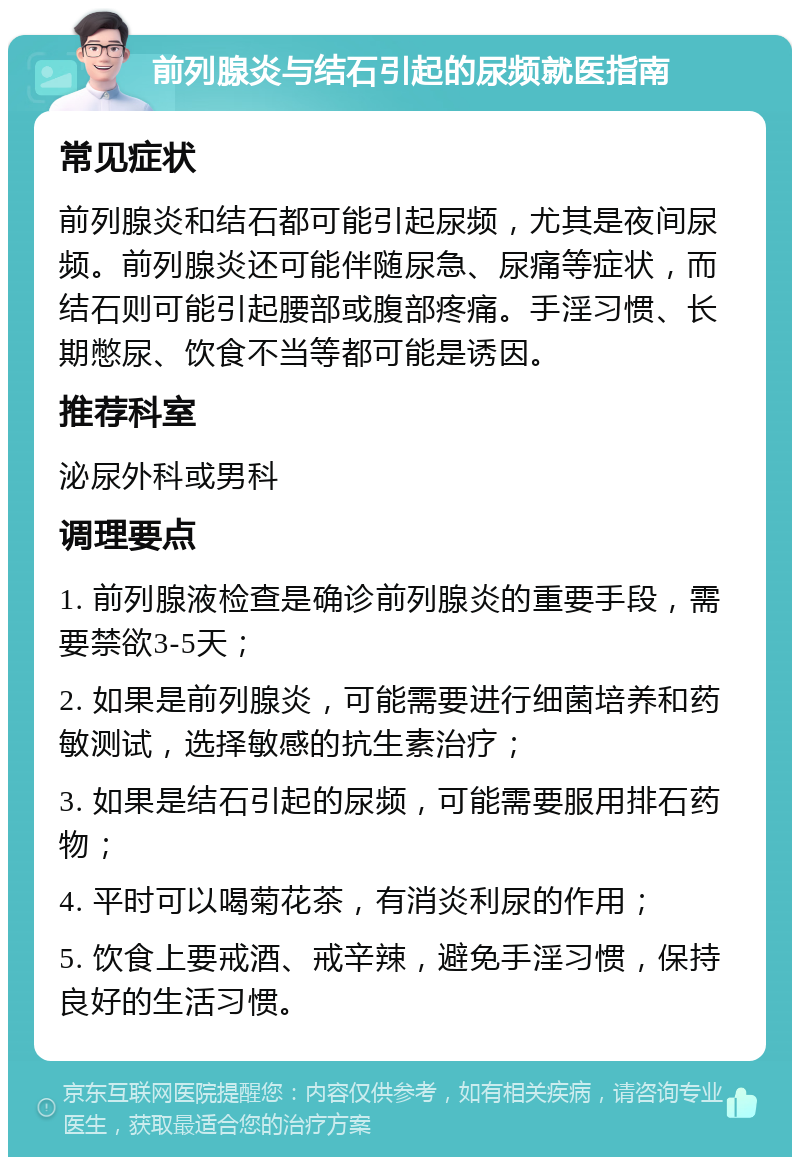 前列腺炎与结石引起的尿频就医指南 常见症状 前列腺炎和结石都可能引起尿频，尤其是夜间尿频。前列腺炎还可能伴随尿急、尿痛等症状，而结石则可能引起腰部或腹部疼痛。手淫习惯、长期憋尿、饮食不当等都可能是诱因。 推荐科室 泌尿外科或男科 调理要点 1. 前列腺液检查是确诊前列腺炎的重要手段，需要禁欲3-5天； 2. 如果是前列腺炎，可能需要进行细菌培养和药敏测试，选择敏感的抗生素治疗； 3. 如果是结石引起的尿频，可能需要服用排石药物； 4. 平时可以喝菊花茶，有消炎利尿的作用； 5. 饮食上要戒酒、戒辛辣，避免手淫习惯，保持良好的生活习惯。