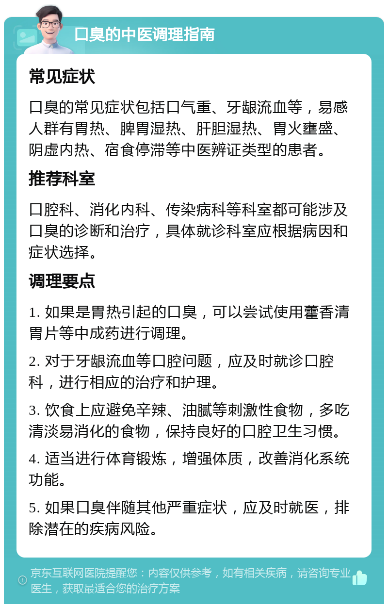 口臭的中医调理指南 常见症状 口臭的常见症状包括口气重、牙龈流血等，易感人群有胃热、脾胃湿热、肝胆湿热、胃火壅盛、阴虚内热、宿食停滞等中医辨证类型的患者。 推荐科室 口腔科、消化内科、传染病科等科室都可能涉及口臭的诊断和治疗，具体就诊科室应根据病因和症状选择。 调理要点 1. 如果是胃热引起的口臭，可以尝试使用藿香清胃片等中成药进行调理。 2. 对于牙龈流血等口腔问题，应及时就诊口腔科，进行相应的治疗和护理。 3. 饮食上应避免辛辣、油腻等刺激性食物，多吃清淡易消化的食物，保持良好的口腔卫生习惯。 4. 适当进行体育锻炼，增强体质，改善消化系统功能。 5. 如果口臭伴随其他严重症状，应及时就医，排除潜在的疾病风险。