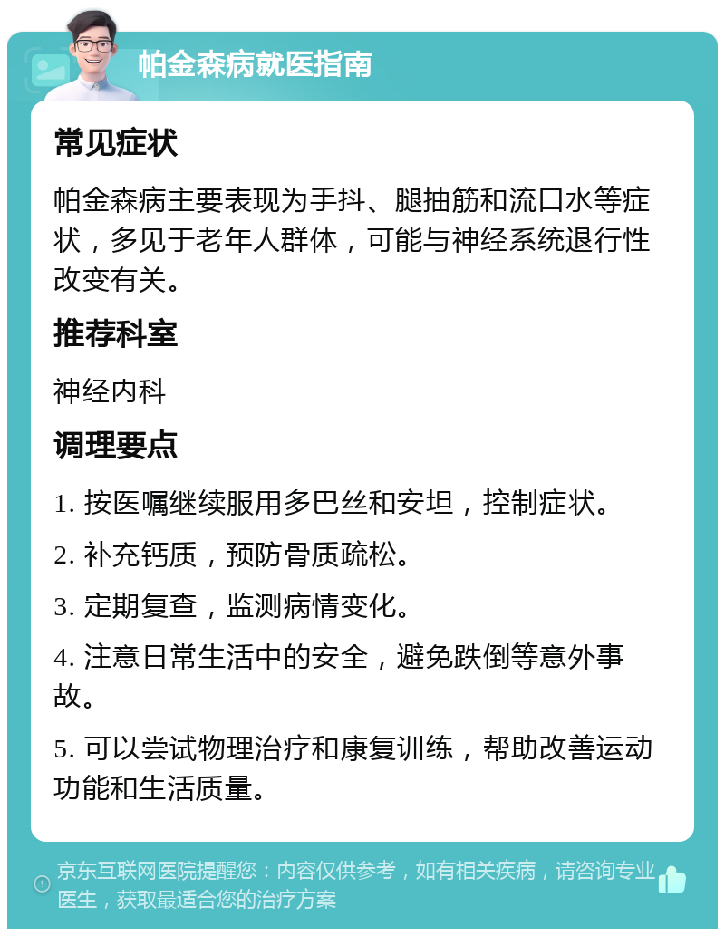 帕金森病就医指南 常见症状 帕金森病主要表现为手抖、腿抽筋和流口水等症状，多见于老年人群体，可能与神经系统退行性改变有关。 推荐科室 神经内科 调理要点 1. 按医嘱继续服用多巴丝和安坦，控制症状。 2. 补充钙质，预防骨质疏松。 3. 定期复查，监测病情变化。 4. 注意日常生活中的安全，避免跌倒等意外事故。 5. 可以尝试物理治疗和康复训练，帮助改善运动功能和生活质量。