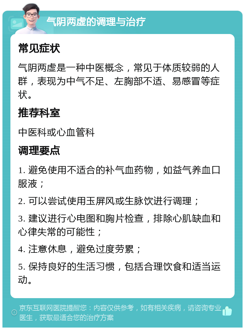 气阴两虚的调理与治疗 常见症状 气阴两虚是一种中医概念，常见于体质较弱的人群，表现为中气不足、左胸部不适、易感冒等症状。 推荐科室 中医科或心血管科 调理要点 1. 避免使用不适合的补气血药物，如益气养血口服液； 2. 可以尝试使用玉屏风或生脉饮进行调理； 3. 建议进行心电图和胸片检查，排除心肌缺血和心律失常的可能性； 4. 注意休息，避免过度劳累； 5. 保持良好的生活习惯，包括合理饮食和适当运动。