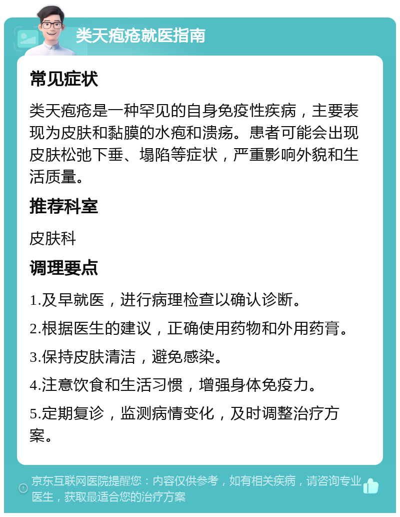 类天疱疮就医指南 常见症状 类天疱疮是一种罕见的自身免疫性疾病，主要表现为皮肤和黏膜的水疱和溃疡。患者可能会出现皮肤松弛下垂、塌陷等症状，严重影响外貌和生活质量。 推荐科室 皮肤科 调理要点 1.及早就医，进行病理检查以确认诊断。 2.根据医生的建议，正确使用药物和外用药膏。 3.保持皮肤清洁，避免感染。 4.注意饮食和生活习惯，增强身体免疫力。 5.定期复诊，监测病情变化，及时调整治疗方案。