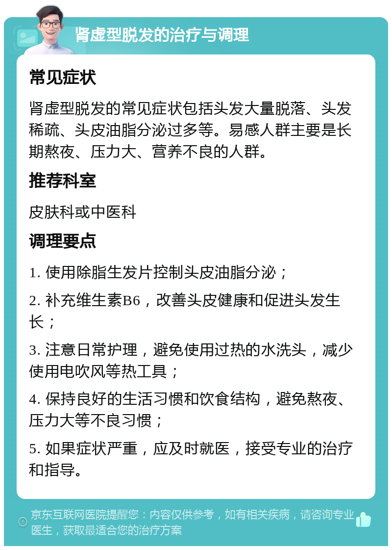 肾虚型脱发的治疗与调理 常见症状 肾虚型脱发的常见症状包括头发大量脱落、头发稀疏、头皮油脂分泌过多等。易感人群主要是长期熬夜、压力大、营养不良的人群。 推荐科室 皮肤科或中医科 调理要点 1. 使用除脂生发片控制头皮油脂分泌； 2. 补充维生素B6，改善头皮健康和促进头发生长； 3. 注意日常护理，避免使用过热的水洗头，减少使用电吹风等热工具； 4. 保持良好的生活习惯和饮食结构，避免熬夜、压力大等不良习惯； 5. 如果症状严重，应及时就医，接受专业的治疗和指导。