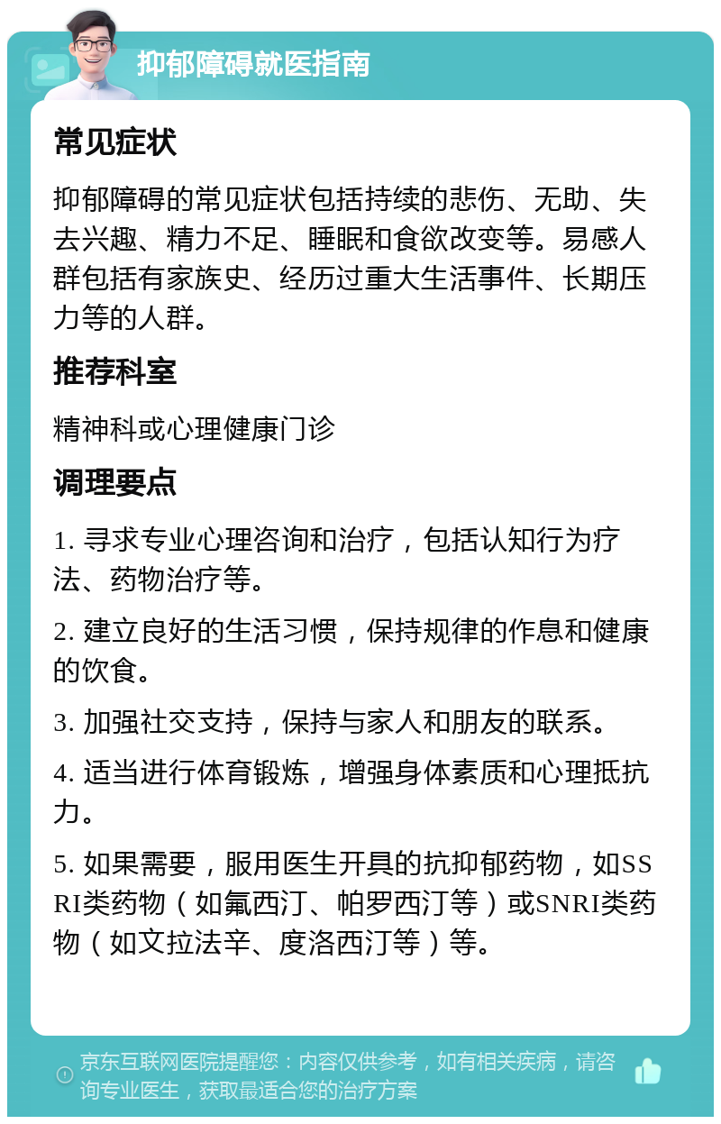 抑郁障碍就医指南 常见症状 抑郁障碍的常见症状包括持续的悲伤、无助、失去兴趣、精力不足、睡眠和食欲改变等。易感人群包括有家族史、经历过重大生活事件、长期压力等的人群。 推荐科室 精神科或心理健康门诊 调理要点 1. 寻求专业心理咨询和治疗，包括认知行为疗法、药物治疗等。 2. 建立良好的生活习惯，保持规律的作息和健康的饮食。 3. 加强社交支持，保持与家人和朋友的联系。 4. 适当进行体育锻炼，增强身体素质和心理抵抗力。 5. 如果需要，服用医生开具的抗抑郁药物，如SSRI类药物（如氟西汀、帕罗西汀等）或SNRI类药物（如文拉法辛、度洛西汀等）等。