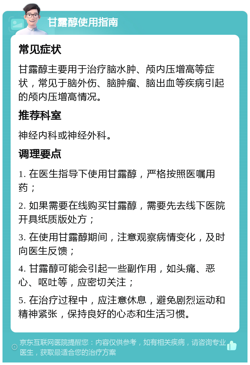 甘露醇使用指南 常见症状 甘露醇主要用于治疗脑水肿、颅内压增高等症状，常见于脑外伤、脑肿瘤、脑出血等疾病引起的颅内压增高情况。 推荐科室 神经内科或神经外科。 调理要点 1. 在医生指导下使用甘露醇，严格按照医嘱用药； 2. 如果需要在线购买甘露醇，需要先去线下医院开具纸质版处方； 3. 在使用甘露醇期间，注意观察病情变化，及时向医生反馈； 4. 甘露醇可能会引起一些副作用，如头痛、恶心、呕吐等，应密切关注； 5. 在治疗过程中，应注意休息，避免剧烈运动和精神紧张，保持良好的心态和生活习惯。