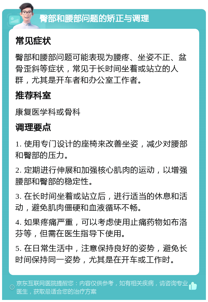 臀部和腰部问题的矫正与调理 常见症状 臀部和腰部问题可能表现为腰疼、坐姿不正、盆骨歪斜等症状，常见于长时间坐着或站立的人群，尤其是开车者和办公室工作者。 推荐科室 康复医学科或骨科 调理要点 1. 使用专门设计的座椅来改善坐姿，减少对腰部和臀部的压力。 2. 定期进行伸展和加强核心肌肉的运动，以增强腰部和臀部的稳定性。 3. 在长时间坐着或站立后，进行适当的休息和活动，避免肌肉僵硬和血液循环不畅。 4. 如果疼痛严重，可以考虑使用止痛药物如布洛芬等，但需在医生指导下使用。 5. 在日常生活中，注意保持良好的姿势，避免长时间保持同一姿势，尤其是在开车或工作时。