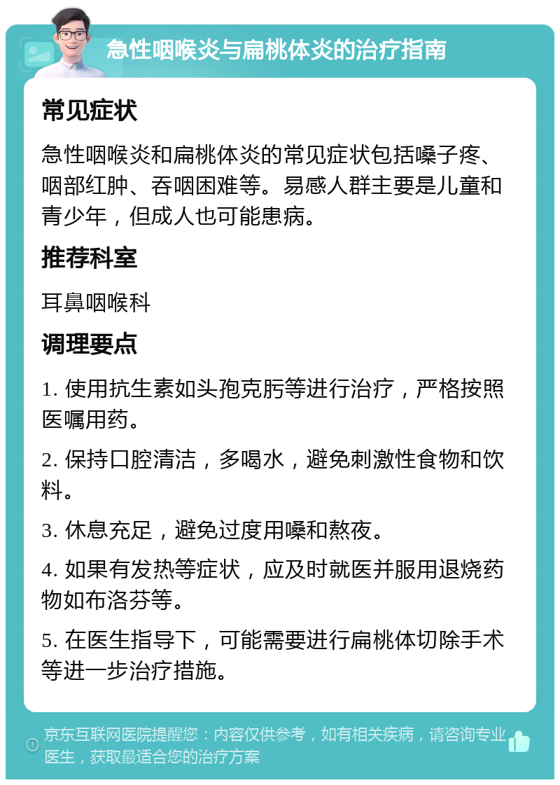 急性咽喉炎与扁桃体炎的治疗指南 常见症状 急性咽喉炎和扁桃体炎的常见症状包括嗓子疼、咽部红肿、吞咽困难等。易感人群主要是儿童和青少年，但成人也可能患病。 推荐科室 耳鼻咽喉科 调理要点 1. 使用抗生素如头孢克肟等进行治疗，严格按照医嘱用药。 2. 保持口腔清洁，多喝水，避免刺激性食物和饮料。 3. 休息充足，避免过度用嗓和熬夜。 4. 如果有发热等症状，应及时就医并服用退烧药物如布洛芬等。 5. 在医生指导下，可能需要进行扁桃体切除手术等进一步治疗措施。