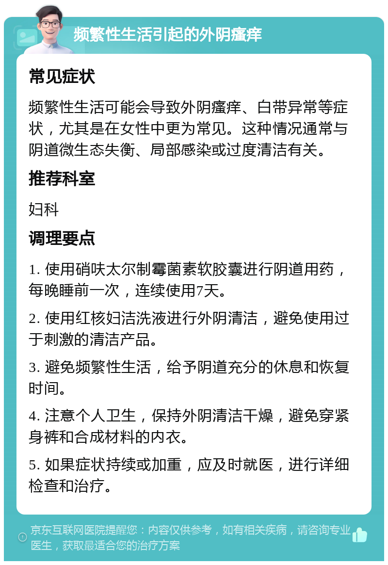 频繁性生活引起的外阴瘙痒 常见症状 频繁性生活可能会导致外阴瘙痒、白带异常等症状，尤其是在女性中更为常见。这种情况通常与阴道微生态失衡、局部感染或过度清洁有关。 推荐科室 妇科 调理要点 1. 使用硝呋太尔制霉菌素软胶囊进行阴道用药，每晚睡前一次，连续使用7天。 2. 使用红核妇洁洗液进行外阴清洁，避免使用过于刺激的清洁产品。 3. 避免频繁性生活，给予阴道充分的休息和恢复时间。 4. 注意个人卫生，保持外阴清洁干燥，避免穿紧身裤和合成材料的内衣。 5. 如果症状持续或加重，应及时就医，进行详细检查和治疗。