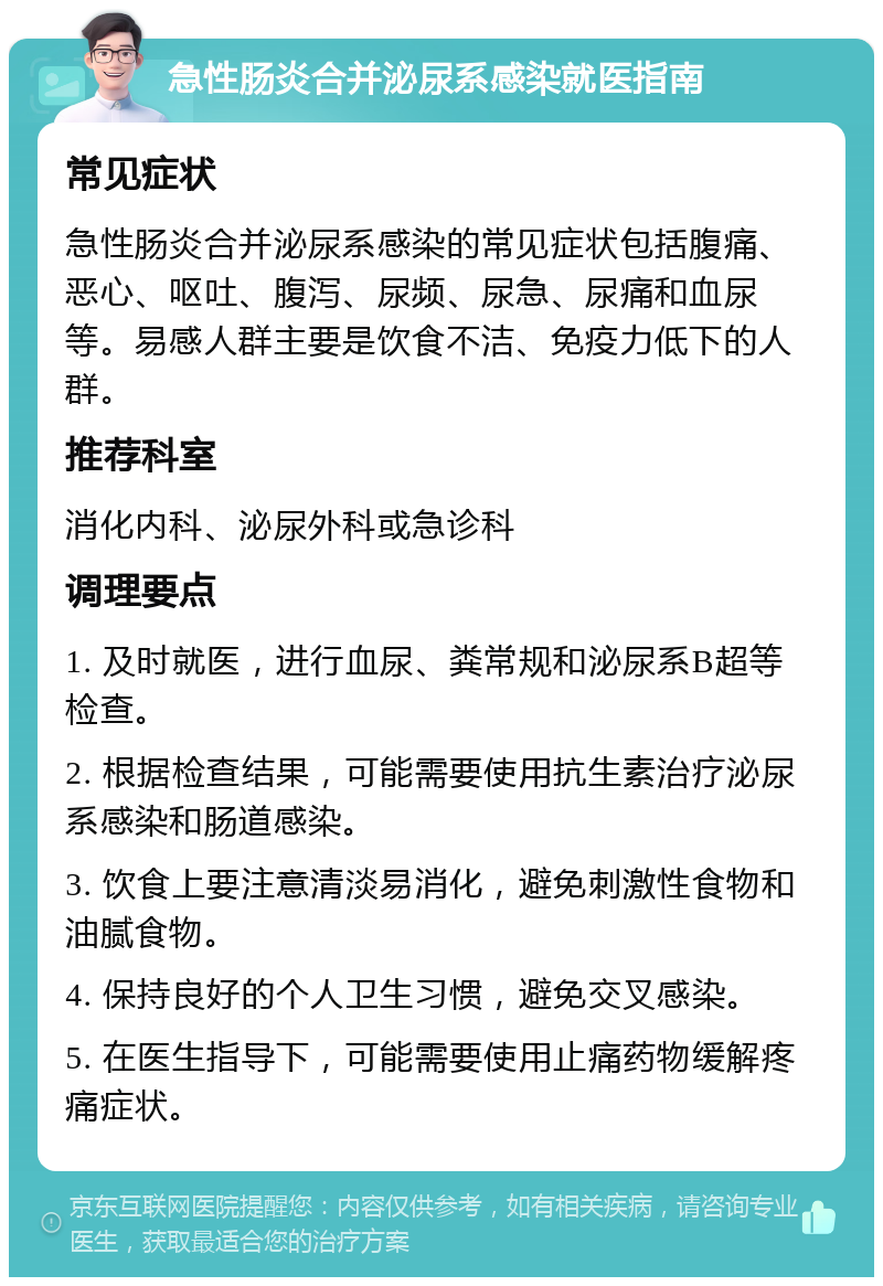 急性肠炎合并泌尿系感染就医指南 常见症状 急性肠炎合并泌尿系感染的常见症状包括腹痛、恶心、呕吐、腹泻、尿频、尿急、尿痛和血尿等。易感人群主要是饮食不洁、免疫力低下的人群。 推荐科室 消化内科、泌尿外科或急诊科 调理要点 1. 及时就医，进行血尿、粪常规和泌尿系B超等检查。 2. 根据检查结果，可能需要使用抗生素治疗泌尿系感染和肠道感染。 3. 饮食上要注意清淡易消化，避免刺激性食物和油腻食物。 4. 保持良好的个人卫生习惯，避免交叉感染。 5. 在医生指导下，可能需要使用止痛药物缓解疼痛症状。